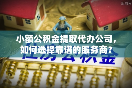 张家界小额公积金提取代办公司，如何选择靠谱的服务商？