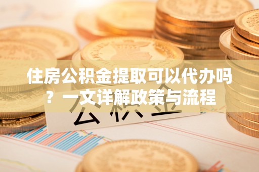 张家界住房公积金提取可以代办吗？一文详解政策与流程