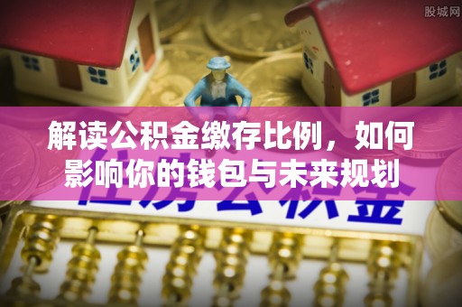 张家界解读公积金缴存比例，如何影响你的钱包与未来规划