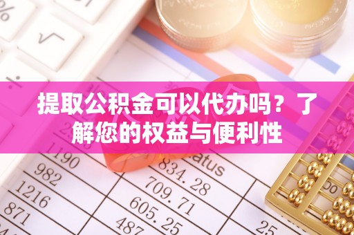 张家界提取公积金可以代办吗？了解您的权益与便利性
