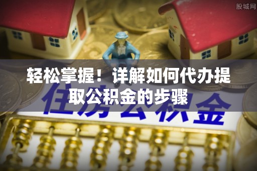 张家界轻松掌握！详解如何代办提取公积金的步骤