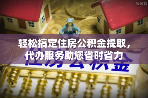 张家界轻松搞定住房公积金提取，代办服务助您省时省力