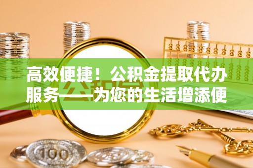 张家界高效便捷！公积金提取代办服务——为您的生活增添便利