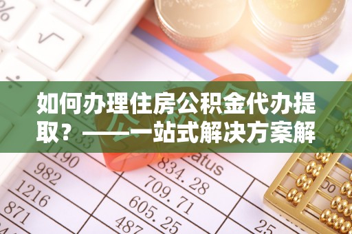 张家界如何办理住房公积金代办提取？——一站式解决方案解析