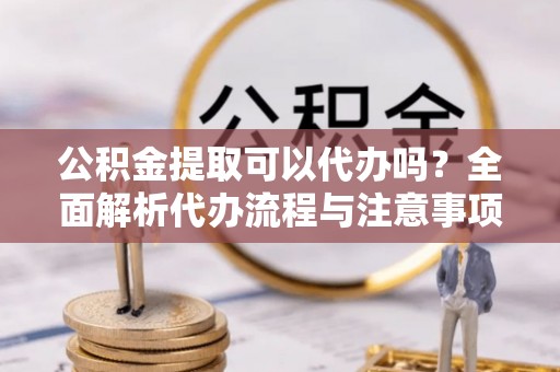 张家界公积金提取可以代办吗？全面解析代办流程与注意事项